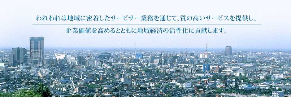 われわれは地域に密着したサービスサー業務を通じて、質の高いサービスを提供し、企業価値を高めるとともに地域経済の活性化に貢献します。